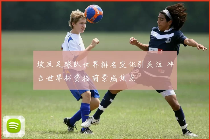埃及足球队世界排名变化引关注 冲击世界杯资格前景成焦点