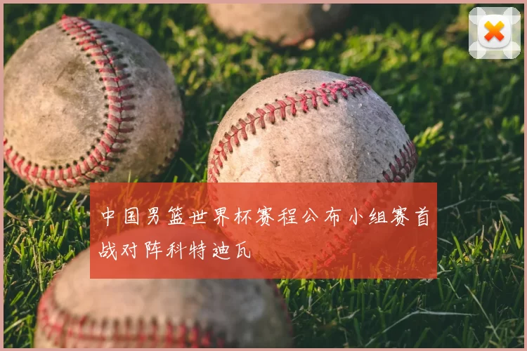 中国男篮世界杯赛程公布小组赛首战对阵科特迪瓦