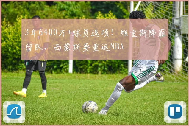 3年6400万+球员选项！维金斯降薪留队，西蒙斯要重返NBA