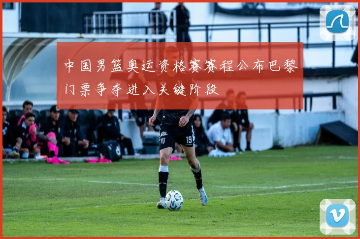 中国男篮奥运资格赛赛程公布巴黎门票争夺进入关键阶段