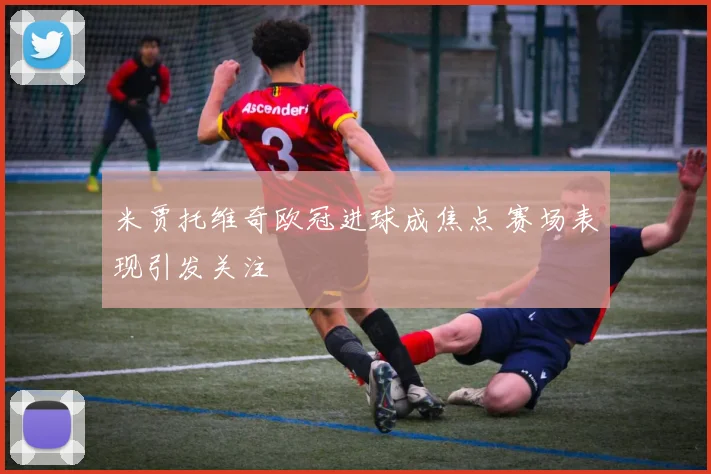 米贾托维奇欧冠进球成焦点 赛场表现引发关注
