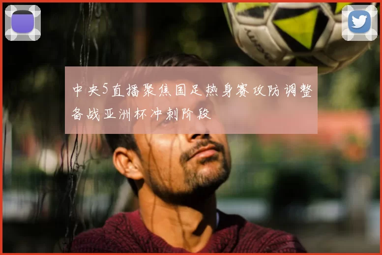 中央5直播聚焦国足热身赛攻防调整备战亚洲杯冲刺阶段