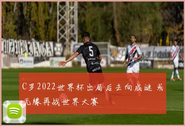 C罗2022世界杯出局后去向成谜 或无缘再战世界大赛