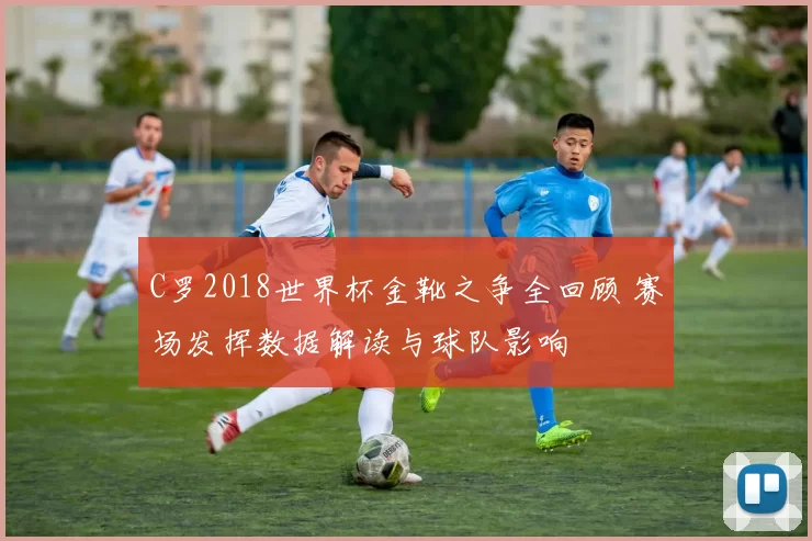 C罗2018世界杯金靴之争全回顾 赛场发挥数据解读与球队影响