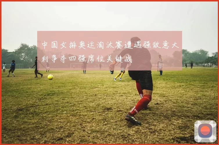 中国女排奥运淘汰赛遭遇强敌意大利争夺四强席位关键战