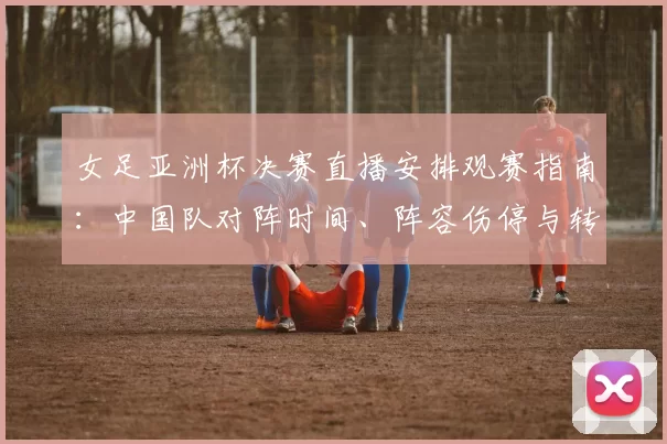 女足亚洲杯决赛直播安排观赛指南：中国队对阵时间、阵容伤停与转播平台