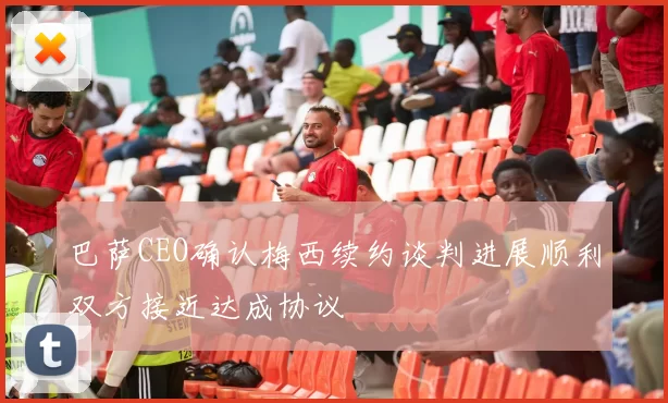 巴萨CEO确认梅西续约谈判进展顺利双方接近达成协议