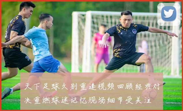 天下足球久别重逢视频回顾经典对决重燃球迷记忆现场细节受关注