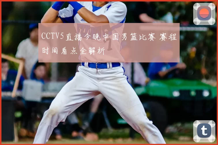 CCTV5直播今晚中国男篮比赛 赛程时间看点全解析