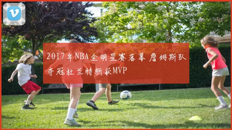 2017年NBA全明星赛落幕 詹姆斯队夺冠杜兰特斩获MVP