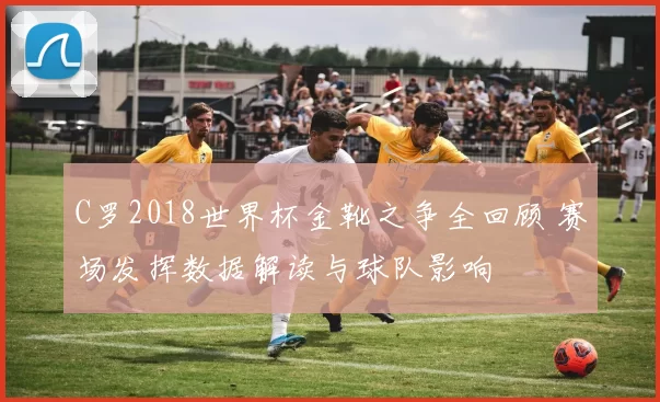 C罗2018世界杯金靴之争全回顾 赛场发挥数据解读与球队影响