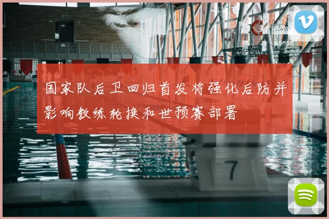 国家队后卫回归首发将强化后防并影响教练轮换和世预赛部署
