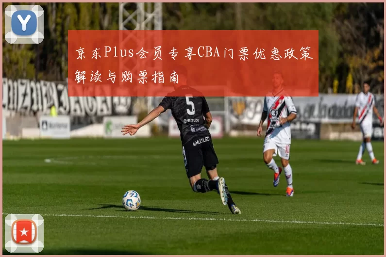 京东Plus会员专享CBA门票优惠政策解读与购票指南