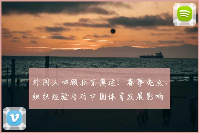 外国人回顾北京奥运:赛事亮点、组织经验与对中国体育发展影响