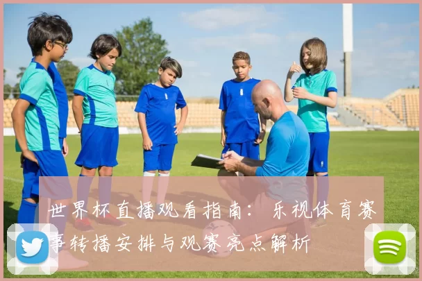世界杯直播观看指南:乐视体育赛事转播安排与观赛亮点解析
