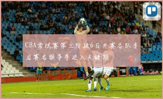 CBA常规赛第三阶段6日开赛各队季后赛名额争夺进入关键期