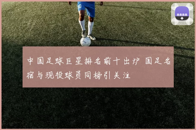 中国足球巨星排名前十出炉 国足名宿与现役球员同榜引关注