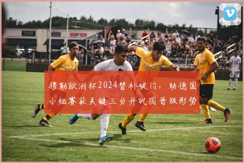 穆勒欧洲杯2024替补破门，助德国小组赛获关键三分并巩固晋级形势
