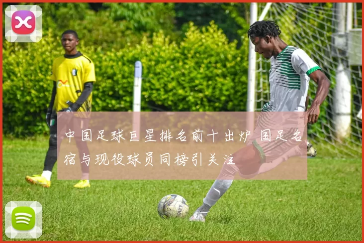 中国足球巨星排名前十出炉 国足名宿与现役球员同榜引关注