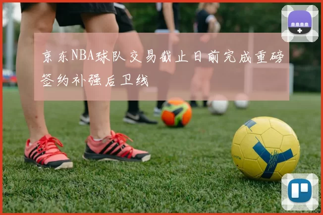 京东NBA球队交易截止日前完成重磅签约补强后卫线
