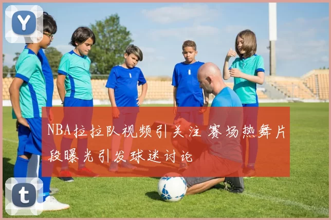 NBA拉拉队视频引关注 赛场热舞片段曝光引发球迷讨论