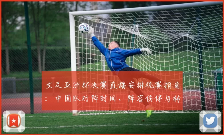 女足亚洲杯决赛直播安排观赛指南:中国队对阵时间、阵容伤停与转播平台