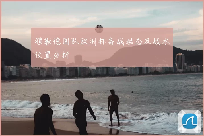 穆勒德国队欧洲杯备战动态及战术位置分析