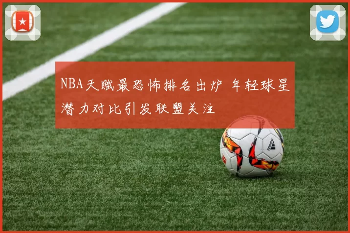 NBA天赋最恐怖排名出炉 年轻球星潜力对比引发联盟关注