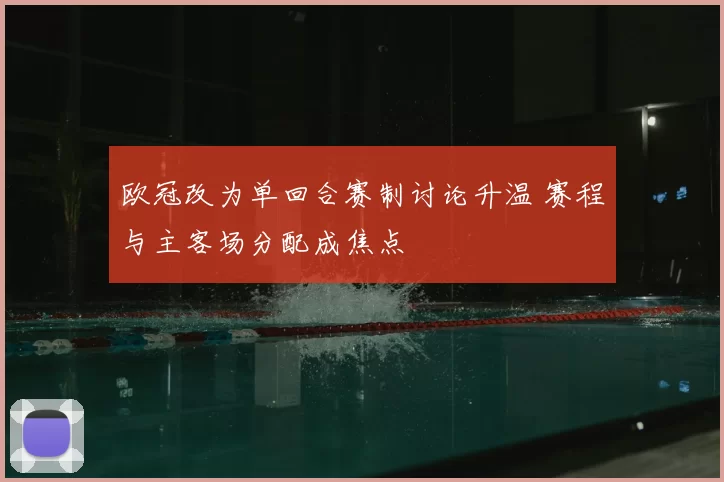 欧冠改为单回合赛制讨论升温 赛程与主客场分配成焦点