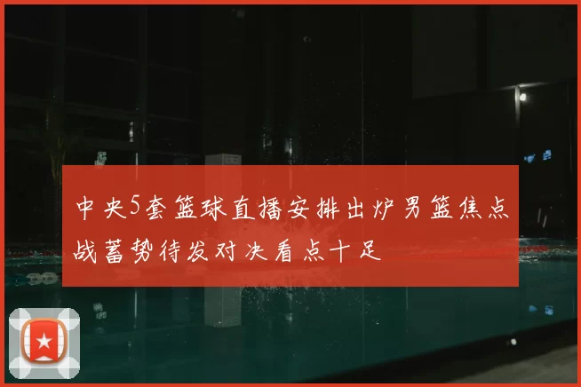 中央5套篮球直播安排出炉男篮焦点战蓄势待发对决看点十足