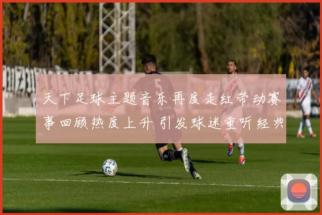 天下足球主题音乐再度走红带动赛事回顾热度上升 引发球迷重听经典片段