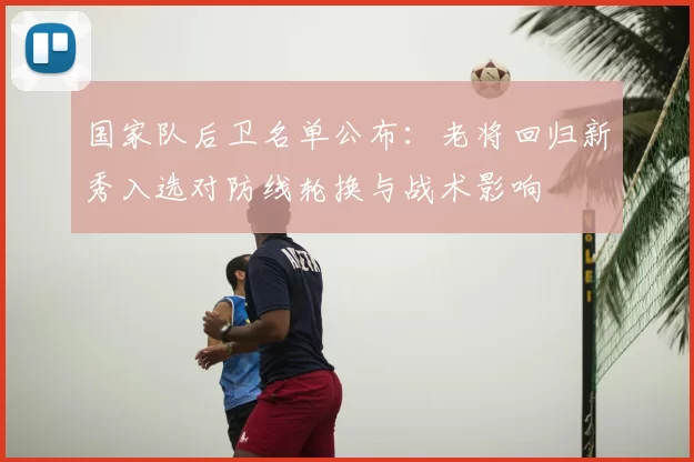 国家队后卫名单公布:老将回归新秀入选对防线轮换与战术影响