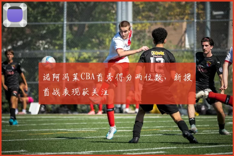 诺阿冯莱CBA首秀得分两位数,新援首战表现获关注