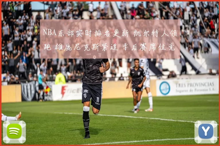 NBA东部实时排名更新 凯尔特人领跑 雄鹿尼克斯紧追 季后赛席位竞争加剧
