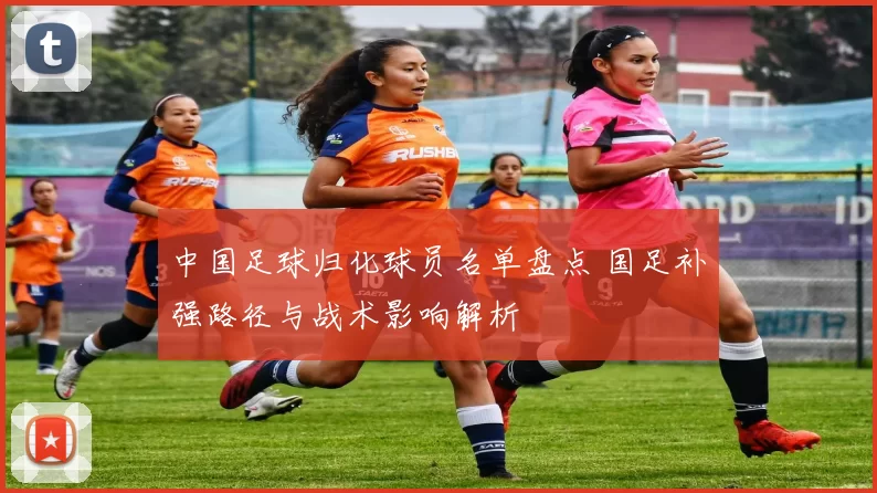 中国足球归化球员名单盘点 国足补强路径与战术影响解析