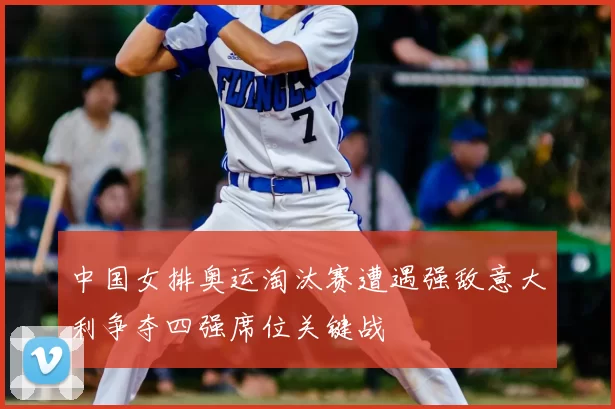 中国女排奥运淘汰赛遭遇强敌意大利争夺四强席位关键战