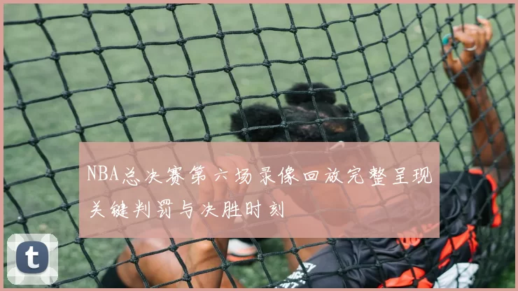 NBA总决赛第六场录像回放完整呈现关键判罚与决胜时刻