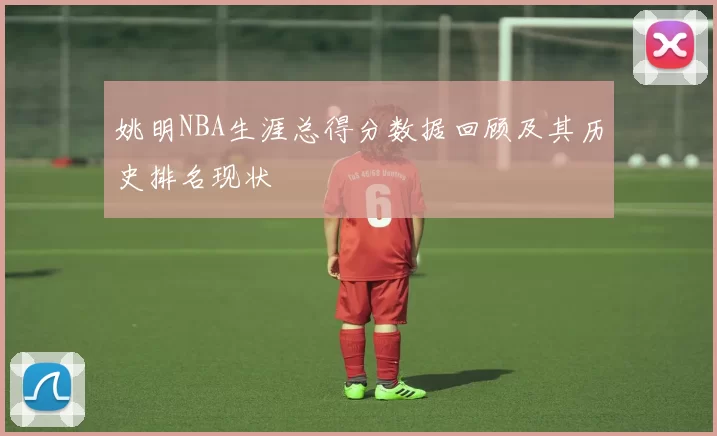 姚明NBA生涯总得分数据回顾及其历史排名现状