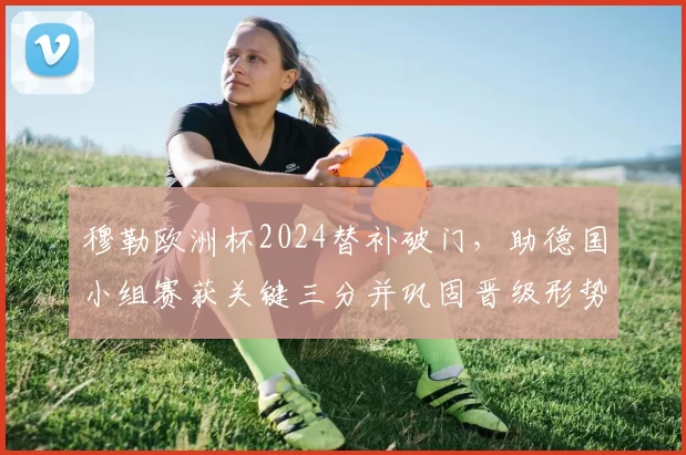 穆勒欧洲杯2024替补破门，助德国小组赛获关键三分并巩固晋级形势