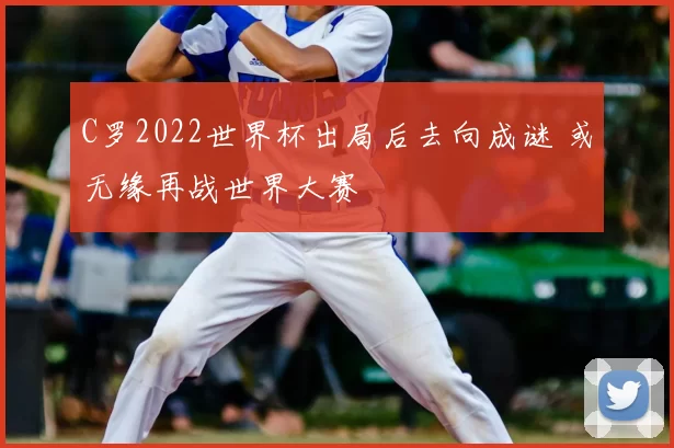 C罗2022世界杯出局后去向成谜 或无缘再战世界大赛