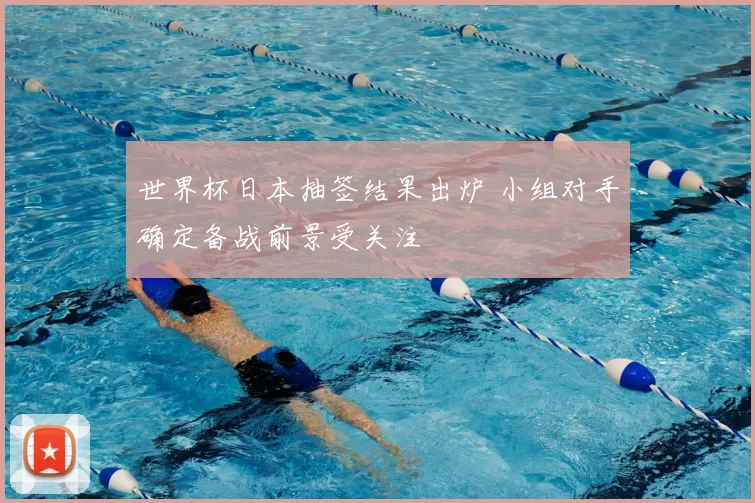 世界杯日本抽签结果出炉 小组对手确定备战前景受关注