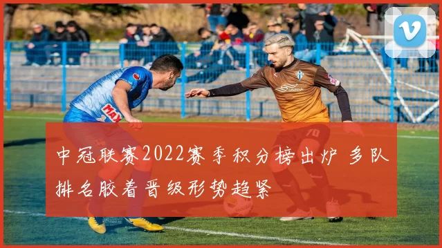 中冠联赛2022赛季积分榜出炉 多队排名胶着晋级形势趋紧