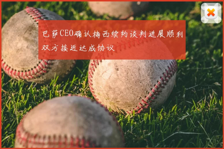 巴萨CEO确认梅西续约谈判进展顺利双方接近达成协议