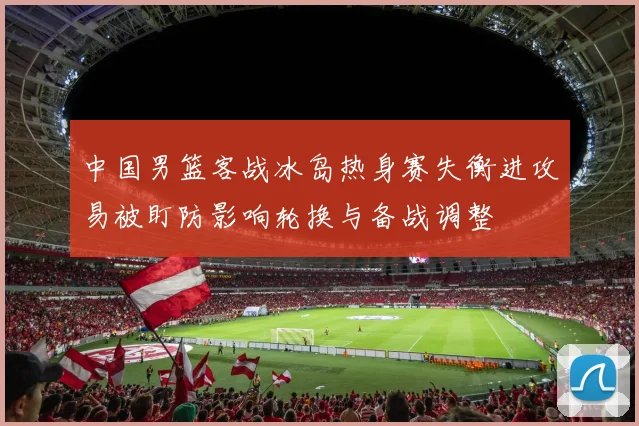 中国男篮客战冰岛热身赛失衡进攻易被盯防影响轮换与备战调整