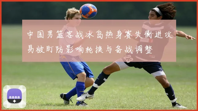 中国男篮客战冰岛热身赛失衡进攻易被盯防影响轮换与备战调整