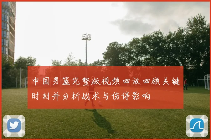 中国男篮完整版视频回放回顾关键时刻并分析战术与伤停影响