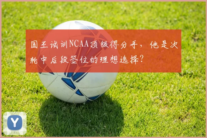 国王试训NCAA顶级得分手，他是次轮中后段签位的理想选择？