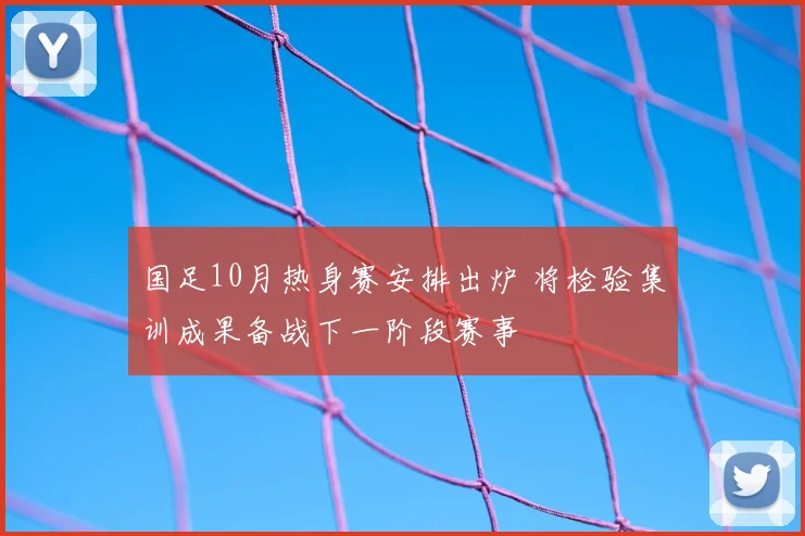 国足10月热身赛安排出炉 将检验集训成果备战下一阶段赛事