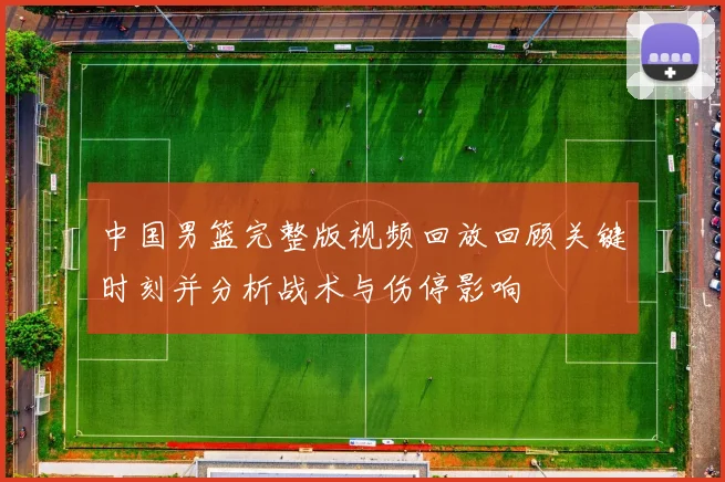 中国男篮完整版视频回放回顾关键时刻并分析战术与伤停影响